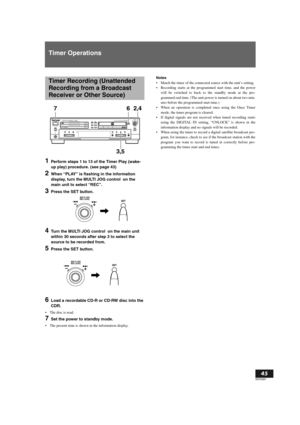 Page 45English
45
RQT6087
Timer Operations
1Perform steps 1 to 13 of the Timer Play (wake-
up play) procedure. (see page 43)
2When “PLAY” is flashing in the information 
display, turn the MULTI JOG control  on the 
main unit to select “REC”.
3Press the SET button.
4Turn the MULTI JOG control  on the main unit 
within 30 seconds after step 3 to select the 
source to be recorded from.
5Press the SET button.
6Load a recordable CD-R or CD-RW disc into the 
CDR.
The disc is read.
7Set the power to standby mode....