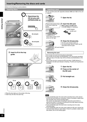 Page 8RQT8046
8Inserting/Removing the discs and cards
Adhere to the following to avoid problems.
•Place the disc label up in the center of the tray.
•Insert only one disc into each tray.You can use SD cards with capacities between 8MB and 1GB on this unit 
(⇒ page 6)
•Do not open the card lid during play as play stops.
•Do not open the lid while recording/editing. This may cause recording/ 
editing to stop or the data may not be correctly recorded/edited on the 
SD card.
•Do not open the lid or remove the SD...