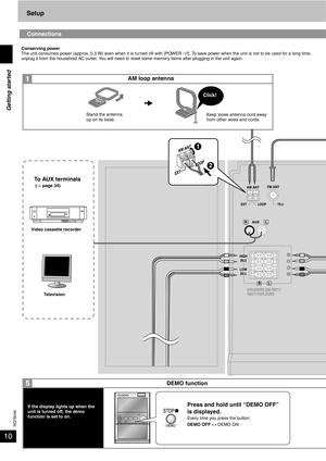 Page 10RQT8046
10
Setup
Connections
Conserving power
The unit consumes power (approx. 0.3 W) even when it is turned off with [POWER ^/I]. To save power when the unit is not to be used for a long time, 
unplug it from the household AC outlet. You will need to reset some memory items after plugging in the unit again.
Keep loose antenna cord away 
from other wires and cords.
Video cassette recorder
Television
To AUX terminals (⇒ page 34)
DEMO function AM loop antenna
Stand the antenna 
up on its base.
Press and...