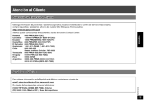 Page 19ENGLISH
ESPAÑOL ESPAÑOL
RQTX1012
19
Atención al Cliente
Directorio de Atención al ClienteDirectorio de Atención al Cliente
Obtenga información de productos y asistencia operativa; localice el distribuidor o Centro de Servicio más cercano;
compre repuestos y accesorios a través de nuestro Sitio Web para América Latina:
http://www.lar.panasonic.com
Además puede contactarnos directamente a través de nuestro Contact Center:
Panamá 800-PANA (800-7262)
Colombia 1-8000-94PANA (01-8000-947262)
Ecuador 1800...