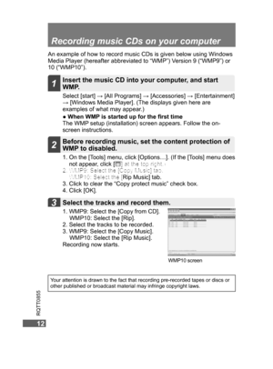 Page 12
1212
RQTT0855
12
Recording music CDs on your computer
An example of how to record music CDs is given below using Windows 
Media Player (hereafter abbreviated to “WMP”) Version 9 (“WMP9”) or 
10 (“WMP10”). Select [start] → [All Programs] → [Accessories] → [Entertainment] 
→ [Windows Media Player]. (The displays given here are 
examples of what may appear.)
●  When WMP is started up for the ﬁrst time
The WMP setup (installation) screen appears. Follow the on-
screen instructions.
1. WMP9:  Select the...