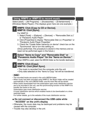 Page 15
Introduction
15
RQTT0855
15
Using WMP9 or WMP10 to record music
Select [start] → [All Programs] → [Accessories] → [Entertainment] → [Windows Media Player]. (The displays given here are one example.)
• The music is recorded from the computer onto the unit.
•  Only data selected on the “Items to Copy” list will be transferred.
When WMP9 is used, select the MEDIA folder as the transfer destination.
For WMP10:
1.  Select [Tools] → [Options] → [Devices] → “Removable Disk (x:)” or “Panasonic A udio Player”....