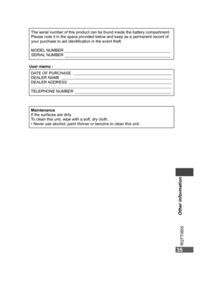 Page 35
35
Other information
RQTT0855
35
MaintenanceIf the surfaces are dirty
To clean this unit, wipe with a soft, dry cloth.
•  Never use alcohol, paint thinner or benzine to clean this unit.
User memo :DATE OF PURCHASE
DEALER NAME
DEALER ADDRESS
TELEPHONE NUMBER
The serial number of this product can be found inside the battery compartment.Please note it in the space provided below and keep as a permanent record of 
your purchase to aid identiﬁcation in the event theft.
MODEL NUMBER
SERIAL NUMBER...