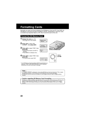 Page 2222
M
CANCEL
ENU
/SET
Formatting Cards
Format the SD Memory Card
1Display the menu. (p. 19)See page 20 for menu details.
2Press  to select “SD-
FORMAT”, then press SET.
3Press  to select “YES”, then
press SET.
Selected item flashes until SET is
pressed.
Press MENU to redisplay menu.
4Press  to select “YES”, then
press SET.
To cancel format, select “NO”.
* If an SD Memory Card formatted to FAT 32 specifications is
inserted, “CAN’T USE FAT32 SDCARD” will be displayed
followed by a format confirmation...