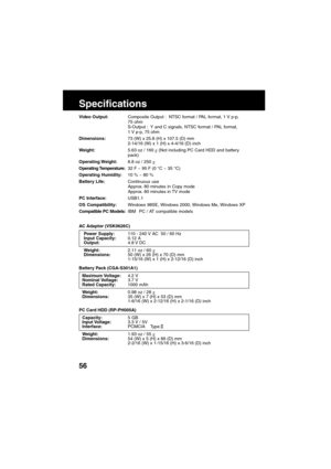 Page 5656
Specifications
AC Adaptor (VSK0626C)
Power Supply:110 - 240 V AC  50 / 60 Hz
Input Capacity:0.12 A
Output:4.8 V  DC
Weight:2.11 oz / 60 g
Dimensions:50 (W) x 26 (H) x 70 (D) mm
1-15/16 (W) x 1 (H) x 2-12/16 (D) inch
Battery Pack (CGA-S301A1)
Maximum Voltage:4.2 V
Nominal Voltage:3.7 V
Rated Capacity:1000 mAh
Weight:0.98 oz / 28 g
Dimensions:35 (W) x 7 (H) x 53 (D) mm
1-6/16 (W) x 2-12/16 (H) x 2-1/16 (D) inch
PC Card HDD (RP-PH005A)
Capacity:5 GB
Input Voltage:3.3 V / 5V
Interface:PCMCIA    Type ll...