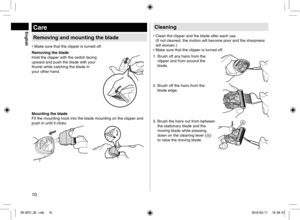 Page 1010
Care
Removing and mounting the blade
• Make sure that the clipper is turned off.
Removing the blade
Hold the clipper with the switch facing 
upward and push the blade with your 
thumb while catching the blade in 
your other hand.
Mounting the blade
Fit the mounting hook into the blade mounting on the clipper and 
push in until it clicks.
Cleaning
•  Clean the clipper and the blade after each use.  
(If not cleaned, the motion will become poor and the sharpness 
will worsen.)
•  Make sure that the...