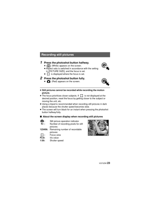 Page 23 VQT2Z95 23
1Press the photoshot button halfway.≥ (White) appears on the screen.
≥ Aspect ratio is switched in accordance with the setting 
in [PICTURE SIZE], and the focus is set.
≥  is displayed where the focus is set.
2Press the photoshot button fully.≥  (Red) appears on the screen.
≥Still pictures cannot be recorded while recording the motion 
picture.
≥ The focus prioritizes closer subjects. If   is not displayed at the 
desired position, reset the focus by getting closer to the subject or 
moving...