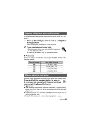 Page 29 VQT2Z95 29
A single frame from the recorded motion picture can be saved as a still 
picture.
1Pause at the scene you want to save as a still picture 
during playback.
≥It is convenient to use frame-by-frame playback.
2Press the photoshot button fully.
≥Date the motion picture was recorded will be registered 
as date of the still picture.
≥ Quality will be different from the normal still picture.
∫ Picture size
Size of the still pictures will differ depending on the [REC MODE] of the 
recorded scenes....
