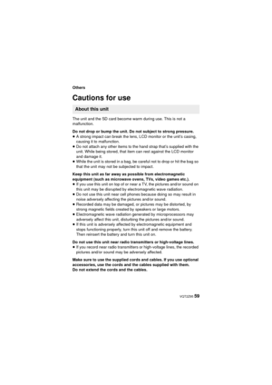 Page 59 VQT2Z95 59
Others
Cautions for use
The unit and the SD card become warm during use. This is not a 
malfunction.
Do not drop or bump the unit. Do not subject to strong pressure.
≥A strong impact can break the lens, LCD monitor or the unit’s casing, 
causing it to malfunction.
≥ Do not attach any other items to the hand strap that’s supplied with the 
unit. While being stored, that item can rest against the LCD monitor 
and damage it.
≥ While the unit is stored in a bag, be careful not to drop or hit the...