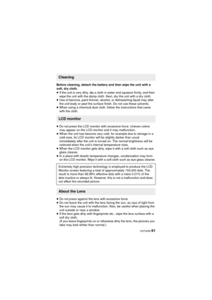 Page 61 VQT2Z95 61
Before cleaning, detach the battery and then wipe the unit with a 
soft, dry cloth.
≥If the unit is very dirty, dip a cloth in water and squeeze firmly, and then 
wipe the unit with the damp cloth. Next, dry the unit with a dry cloth.
≥ Use of benzine, paint thinner, alcohol, or dishwashing liquid may alter 
the unit body or peel the surface finish. Do not use these solvents.
≥ When using a chemical dust cloth, follow the instructions that came 
with the cloth.
≥ Do not press the LCD monitor...