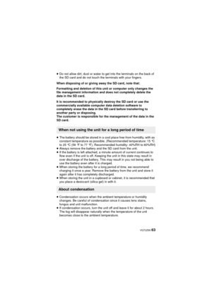Page 63 VQT2Z95 63
≥Do not allow dirt, dust or water to get into the terminals on the back of 
the SD card and do not touch the terminals with your fingers.
When disposing of or giving away the SD card, note that:
Formatting and deletion of this unit or computer only changes the 
file management information and does not completely delete the 
data in the SD card.
It is recommended to physically destroy the SD card or use the 
commercially available computer data deletion software to 
completely erase the data...