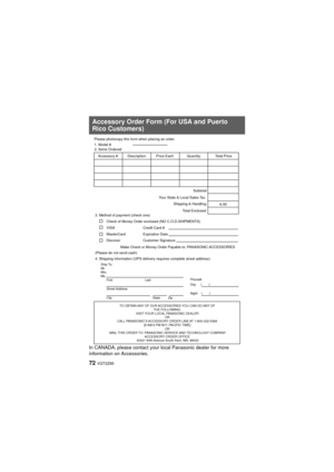 Page 7272 VQT2Z95
In CANADA, please contact your local Panasonic dealer for more 
information on Accessories.
Accessory Order Form (For USA and Puerto 
Rico Customers)
TO OBTAIN ANY OF OUR ACCESSORIES YOU CAN DO ANY OF THE FOLLOWING: 
VISIT YOUR LOCAL PANASONIC DEALER  OR 
CALL PANASONIC’S ACCESSORY ORDER LINE AT 1-800-332-5368  [6 AM-6 PM M-F, PACIFIC TIME] OR 
MAIL THIS ORDER TO: PANASONIC SERVICE AND TECHNOLOGY COMPANY ACCESSORY ORDER OFFICE 
20421 84th Avenue South Kent, WA. 98032
Ship To: 
Mr.
Mrs.
Ms....