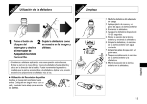 Page 1515
 Español
Utilización de la afeitadoraAfeitado
1
1Pulse el botón de 
bloqueo del 
interruptor y deslice 
el interruptor de 
Apagado/Encendido 
hacia arriba.2
2Sujete la afeitadora como 
se muestra en la imagen y 
aféitese.
Comience a afeitarse aplicando una suave presión sobre la cara. 
Estire la piel con la mano libre y mueva la afeitadora hacia delante y 
atrás en la dirección de la barba. Puede incrementar la presión\
 a 
medida que la piel se acostumbre a la afeitadora. Aplicar una presión...
