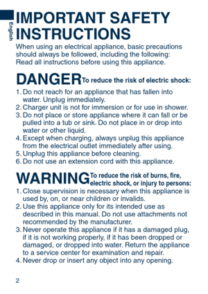 Page 2

English
IMPORTANT	SAFETY	
INSTRUCTIONS
When using an electrical appliance, basic precautions 
should always be followed, including the following:
Read all instructions before using this appliance.
DANGER	To	reduce	 the	risk	 of	electric	 shock:
1. Do not reach for an appliance that has fallen into 
water. Unplug immediately.
.  Charger unit is not for immersion or for use in shower.
3.  Do not place or store appliance where it can fall or be 
pulled into a tub or sink. Do not place in or drop...