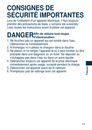 Page 11
11
Français
CONSIGNES DE 
SÉCURITÉ IMPORTANTES
Lors de l’utilisation d’un appareil électrique, il faut toujour\
s 
prendre des précautions de base, y compris les suivantes:
Lisez toutes les instructions avant d’utiliser cet appareil.
DANGER Afin de réduire tout risque 
d’électrocution:
1. Ne touchez pas un appareil qui est tombé dans l’eau. 
Débranchez-le immédiatement.
2.  N’immergez ni n’utilisez le chargeur dans la douche.
3.  Ne placez ni ne rangez l’appareil là où il peut tomber ou êt\
re...