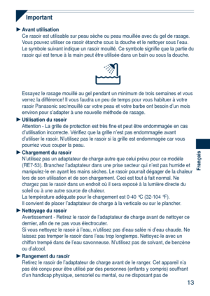 Page 13
13
Français

Important
Avant utilisationCe rasoir est utilisable sur peau sèche ou peau mouillée avec du g\
el de rasage. Vous pouvez utiliser ce rasoir étanche sous la douche et le nettoyer s\
ous l’eau. Le symbole suivant indique un rasoir mouillé. Ce symbole signifie que la partie du rasoir qui est tenue à la main peut être utilisée dans un bain \
ou sous la douche.
Essayez le rasage mouillé au gel pendant un minimum de trois semaines\
 et vous verrez la différence! Il vous faudra un peu de temps...