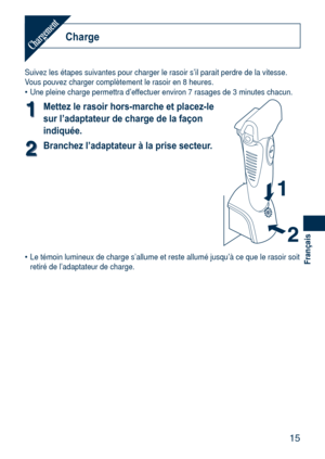 Page 15
15
Français

ChargeChargement
Suivez les étapes suivantes pour charger le rasoir s’il parait per\
dre de la vitesse.Vous pouvez charger complètement le rasoir en 8 heures.Une pleine charge permettra d’effectuer environ 7 rasages de 3 minutes chacun.
11Mettez le rasoir hors-marche et placez-le 
sur l’adaptateur de charge de la façon 
indiquée.
22Branchez l’adaptateur à la prise secteur.
Le témoin lumineux de charge s’allume et reste allumé jusqu’\
à ce que le rasoir soit retiré de l’adaptateur de...