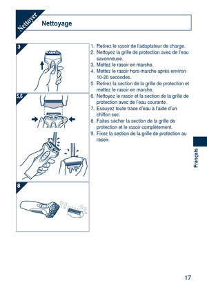 Page 17
17
Français

NettoyageNettoyer
1. Retirez le rasoir de l’adaptateur de charge.
2.  Nettoyez la grille de protection avec de l’eau 
savonneuse.
3.  Mettez le rasoir en marche.
4.  Mettez le rasoir hors-marche après environ 
10-20 secondes.
5.  Retirez la section de la grille de protection et 
mettez le rasoir en marche.
6.  Nettoyez le rasoir et la section de la grille de 
protection avec de l’eau courante.
7.  Essuyez toute trace d’eau à l’aide d’un 
chiffon sec.
8.  Faites sécher la section de la...