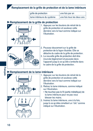 Page 18
18
Français

Remplacement de la grille de protection et de la lame intérieure
grille de protectionune fois par an
lame intérieure du systèmeune fois tous les deux ans
Remplacement de la grille de protection1. Appuyez sur les boutons de retrait de la grille de protection et soulevez cette dernière vers le haut comme indiqué sur l’illustration.
2. Poussez doucement sur la grille de protection de la façon illustrée. Elle se détache du cadre de la grille de protection. 
3.  La nouvelle grille de protection...