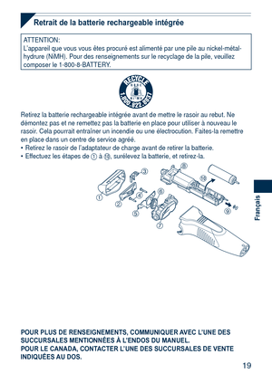 Page 19
19
Français

Retrait de la batterie rechargeable intégrée
ATTENTION:L’appareil que vous vous êtes procuré est alimenté par une pi\
le au nickel-métal-hydrure (NiMH). Pour des renseignements sur le recyclage de la pile, v\
euillez composer le 1-800-8-BATTERY.
R B R C
N i - M HT M
Retirez la batterie rechargeable intégrée avant de mettre le rasoi\
r au rebut. Ne démontez pas et ne remettez pas la batterie en place pour utiliser à\
 nouveau le rasoir. Cela pourrait entraîner un incendie ou une...