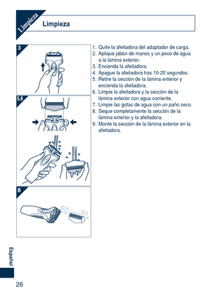 Page 26
6
Español

LimpiezaLimpieza
1. Quite la afeitadora del adaptador de carga.
2.  Aplique jabón de manos y un poco de agua 
a la lámina exterior.
3.  Encienda la afeitadora.
4.  Apague la afeitadora tras 10-20 segundos.
5.  Retire la sección de la lámina exterior y 
encienda la afeitadora.
6.  Limpie la afeitadora y la sección de la 
lámina exterior con agua corriente.
7.  Limpie las gotas de agua con un paño seco.
8.  Seque completamente la sección de la 
lámina exterior y la afeitadora.
9.  Monte la...