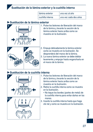 Page 27
7
Español

Sustitución de la lámina exterior y la cuchilla interna
lámina exterioruna vez al año
cuchilla internauna vez cada dos años
Sustitución de la lámina exterior1. Pulse los botones de liberación del marco de la lámina y levante la sección de la lámina exterior hacia arriba como se muestra en la ilustración.
2. Empuje delicadamente la lámina exterior como se muestra en la ilustración. Se desprenderá del marco de la lámina. 
3.  La nueva lámina exterior se debe doblar 
levemente y empujar...