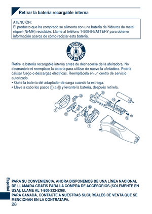 Page 28
8
Español
Retirar la batería recargable interna
ATENCIÓN:El producto que ha comprado se alimenta con una batería de hidruros d\
e metal níquel (Ni-MH) reciclable. Llame al teléfono 1-800-8-BATTERY para obtener información acerca de cómo reciclar esta batería.
R B R C
N i - M HT M
Retire la batería recargable interna antes de deshacerse de la afeita\
dora. No desmantele ni reemplace la batería para utilizar de nuevo la afeitado\
ra. Podría causar fuego o descargas eléctricas. Reemplácela en un...