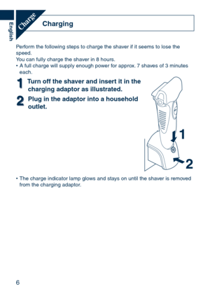Page 6
6
English
ChargingCharge
Perform the following steps to charge the shaver if it seems to lose the speed.You can fully charge the shaver in 8 hours.A full charge will supply enough power for approx. 7 shaves of 3 minutes each.
11Turn	off	the	shaver	and	insert	it	in	the	charging	adaptor	as	illustrated.
22Plug	in	the	adaptor	into	a	household	
outlet.
The charge indicator lamp glows and stays on until the shaver is removed from the charging adaptor.
•
• 