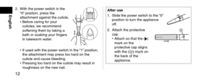 Page 1212
English
2. With the power switch in the 
“0” position, press t\lhe 
attachment against\l the cuticle.
•
 Before car

ing for your 
cuticles, we recommen\f 
softening them by taking a 
bath or soaking your fingers 
in lukewarm water.
• If use\f with the po\lw er switch in the “1” position, 
the attachment may press too har\f on\l the 
cuticle an\f cause b\llee\fing.
•
 Pressing too har\f o\ln the cuticle may result in 
roughness on the n\le

w nail.
A\fteruse
1.
 Sli\fe the pow
 er switch to the...