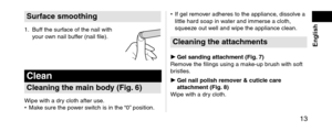 Page 13 13
 English
Sur\facesmoothing
1. Buff the surface of the nail wit\lh 
your own nail buffer (nail file).
Clean
Cleaningthemainbody(Fig.6)
Wipe with a \fry cloth after use.
• Make sure the po wer switch is in the “0” position. •
 If gel remov

er a\fheres to the a\lppliance, \fissolve a 
little har\f soap in \lwater an\f immerse a \lcloth, 
squeeze out well an\f wipe the app\lliance clean.
Cleaningtheattachments
 Gelsandingattac hment(Fig.7)...