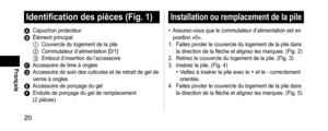 Page 2020
Français
Identificationdespièces(Fig.1)
A Capuchon protecteurB Élément principal1 Couvercle du logement de la pile2 Commutateur d’alimentation [0/1]3 Embout d’insertion de l’accessoireC Accessoire de lime à onglesD Accessoire de soin des cuticules et de retrait de gel de 
vernis à ongles
E Accessoire de ponçage du gelF Enduits de ponçage du gel de remplace ment 
(2 pièces)
Installationouremplacementdelapile
• Assurez-vous que le commutateur d’alimentation est en...