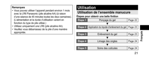 Page 21 21
 Français
Remarques• Vous pouvez utiliser l’appareil pendant environ 1 mois 
avec la LR6 Panasonic (pile alcaline AA) (à raison 
d’une séance de 45 minutes toutes les deux semaines). 
(L’alimentation et la durée d’utilisation varient en 
fonction du type de pile utilisé.)
• Utilisez uniquement une LR6 (pile alcaline AA).• Veuillez vous débarrassez de la pile d’une manière 
appropriée.
Utilisation
Utilisationdel’ensemblemanucure
Étapespourobtenirunebellefinition...