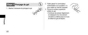 Page 2222
Français
Étape1Ponçagedugel
1. Attachez l’accessoire de ponçage du gel.
2. Faites glisser le commutateur 
d’alimentation sur la position «1» 
pour mettre en marche l’appareil.
3.
 Poncez la surface supérieure 
entière du gel.
• Continuez de presser légèrement, 
en déplaçant d’un mouvement 
circulaire ou latéral jusqu’à ce que 
le brillant du gel ait disparu.  