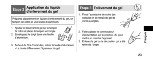 Page 23 23
 Français
Étape2Applicationduliquide
d’enlèvementdugel
Préparez séparément un liquide d’enlèvement du gel, un 
tampon de coton et une feuille d’aluminium.
1.
 Ajoutez le dissolvant de gel sur le tampon 
de coton et placez le tampon sur l’ongle.
2. Enveloppez le doig t dans une feuille 
d’aluminium.
3. Au bout de 10 à 15 minutes, retirez la feuille d’aluminium.• La durée diffère selon l’épaisseur du gel.
Étape3 Enlèvementdugel
1. Fixez l’accessoire de soins des...