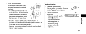 Page 25 25
 Français
2. Avec le commutateur 
d’alimentation en position «0», 
pressez l’accessoire contre la 
cuticule.
• Avant de prendre soin de vos 
cuticules, nous recommandons 
de les ramollir en prenant un 
bain ou en laissant vos doigts 
tremper dans de l’eau tiède.
• Si utilisé avec le commutateur d’alimentation en 
position «1», l’accessoire peut appuyer trop fort sur la 
cuticule et provoquer un saignement.
• Appuyer excessivement sur la cuticule peut rendre le 
nouvel ongle rugueux....