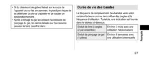 Page 27 27
 Français
• Si du dissolvant de gel est laissé sur le corps de 
l’appareil ou sur les accessoires, le plastique risque de 
se détériorer ou de se craqueler et de causer un 
dysfonctionnement.
• Après le limage du gel en utilisant l’accessoire de 
ponçage du gel, les débris laissés sur l’accessoire 
peuvent le faire paraître blanc.
Duréedeviedesbandes
La fréquence de remplacement des bandes varie selon 
certains facteurs comme la condition des ongles et la 
fréquence d’utilisation....