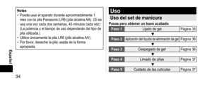 Page 3434
 Español
Notas• Puede usar el aparato durante aproximadamente 1 
mes con la pila Panasonic LR6 (pila alcalina AA). (Si se 
usa una vez cada dos semanas, 45 minutos cada vez) 
(La potencia y el tiempo de uso dependerán del tipo de 
pila utilizada.)
• Utilice únicamente la pila LR6 (pila alcalina AA).• Por favor, deseche la pila usada de la forma 
apropiada.
Uso
Usodelsetdemanicura
Pasosparaobtenerunbuenacabado
Paso1Lijado de gel Página 35
Paso2Aplicación...