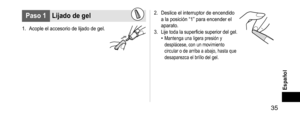 Page 35 35
Español
Paso1Lijadodegel
1. Acople el accesorio de lijado de gel.
2. Deslice el interruptor de encendido 
a la posición “1” para encender el 
aparato.
3.
 Lije toda la superficie superior del gel.• Mantenga una ligera presión y 
desplácese, con un movimiento 
circular o de arriba a abajo, hasta que 
desaparezca el brillo del gel.   