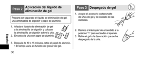 Page 3636
 Español
Paso2Aplicacióndellíquidode
eliminacióndegel
Prepare por separado el líquido de eliminación de gel, 
una almohadilla de algodón y papel de aluminio.
1.
 Añada el líquido de eliminación de gel 
a la almohadilla de algodón y coloque 
la almohadilla de algodón sobre la uña.
2.
 Envuelva la uña con papel de aluminio.
3. Después de 10 o 15 minutos, retire el papel de aluminio.• El tiempo varía en función del grosor del gel.
Paso3 Despegadodegel
1. Acople...