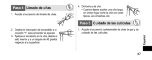 Page 37 37
Español
Paso4Limadodeuñas
1. Acople el accesorio de limado de uñas.
2. Deslice el interruptor de encendido a la 
posición “1” para encender el aparato.
3.
 Aplique el accesorio en la uña, desde el

 
lado interior y a un ángulo de 45 grados 
respecto a la superficie.
4. Dé forma a la uña.• Cuando desee acortar una uña larga, 
en primer lugar corte la uña con unas 
tijeras, un cortaúñas, etc.
Paso5Cuidadodelascutículas
1. Acople el accesorio quitaesmalte de uña s de gel y...