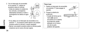 Page 3838
 Español
2. Con el interruptor de encendido 
en la posición “0”, aplique el 
accesorio sobre la cutícula.
• Antes de realizar el cuidado de 
las cutículas, aconsejamos 
ablandarlas tomando un baño o 
sumergiendo los dedos en agua 
tibia.
• Si se utiliza con el interruptor de encendido en la 
posición “1”, el accesorio podría ejercer una presión 
excesiva sobre la cutícula y causar sangrado.
• Ejercer una presión excesiva sobre la cutícula puede 
ocasionar que la nueva uña sea rugosa....