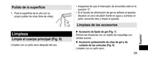 Page 39 39
Español
Pulidodelasuperficie
1. Pula la superficie de la uña con su 
propio pulidor de uñas (lima de uñas).
Limpieza
Limpieelcuerpoprincipal(Fig.6)
Límpielo con un paño seco después del uso.
• Asegúrese de que el interruptor de encendido esté en la 
posición “0”.
• Si el líquido de eliminación de gel se adhiere al aparato, 
disuelva un poco de jabón fuerte en agua y, sumerja un 
paño, escúrralo bien y limpie el aparato.
Limpiezadelosaccesorios...