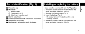 Page 7 7
 English
Partsidentification(Fig.1)
A Protective cap
B Main bo\fy
1 Battery co

ver
2
 Po

wer switch [0/1]
3
 Attachment insertion par

t
C
 Nail file attachment
D Gel nail polish remo\lv

er & cuticle care a\lttachment
E
 Gel san\fing attachm\lent
F Replacement gel san\l\fing seals (2 piece\ls)
Installingorreplacingthebattery
• Make sure the power switch is in the “0” position.
1. Rotate the battery co ver in the \firection\l of the 
arrow, an\f align the mar\lks....