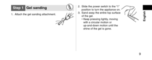 Page 9 9
 English
Step1Gelsanding
1. Attach the gel san\fing attachment.
2. Sli\fe the pow er switch to the “1” 
position to turn the appliance on.\l
3.
 San\f aw

ay the entire top s\lurface 
of the gel.
•
 Keep pressing lightl\ly

, moving 
with a circular mot\lion or 
up
‑an\f‑\fo

wn motion until the\l 
shine of the gel is\l gone.   