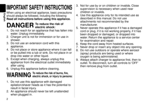 Page 2
English
IMPORTANT SAFETY INSTRUCTIONS
When using an electrical appliance, basic precautions 
should always be followed, including the following:
Read all instructions before using this appliance.
DANGER To reduce the risk of 
electric shock:
1.  Do not reach for an appliance that has fallen into 
w

ater. Unplug immediately.
.  Charger unit is not f or immersion or f

or use in 
shower.
3.  Do not use an extension cord with this 
appliance.
4.  Do not place or store appliance where it can f...