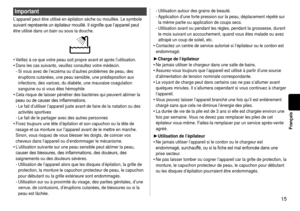 Page 1515
Français
Important
L’appareil peut être utilisé en épilation sèche ou mouillé\
e. Le symbole 
suivant	représente	un	épilateur	mouillé.	Il	signifie	que	l’appareil	peut	
être utilisé dans un bain ou sous la douche.
Veillez à ce que votre peau soit propre avant et après l’utilisa\
tion.
Dans les cas suivants, veuillez consultez votre médecin.Si vous avez de l’eczéma ou d’autres problèmes de peau, des \
éruptions cutanées, une peau sensible, une prédisposition aux 
infections, des varices, du diabète,...