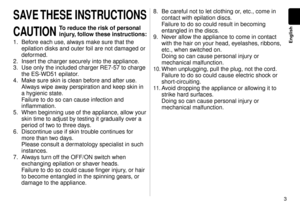 Page 33
English
SAVE THESE INSTRUCTIONS
CAUTION 
To reduce the risk of personal 
injury, follow these instructions:
1. Before each use, always make sure that the 
epilation disks and outer foil are not damaged or 
deformed.
.  Insert the charger securely into the appliance

.
3.  Use only the included charger RE7-57 to charge 
the ES-WD51 epilator.
4.  Make sure skin is clean before and after use

. 
Always wipe away perspiration and keep skin in 
a hygienic state. 
Failure to do so can cause infection...