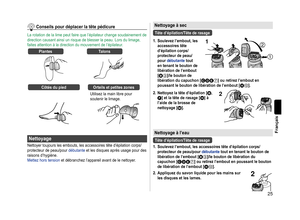 Page 2525
Français
Conseilspourdéplacerlatêtepédicure
La rotation de la lime peut faire que l’épilateur change soudainement de 
direction causant ainsi un risque de blesser la peau. Lors du limage, 
faites attention à la direction du mouvement de l’épilateur.
PlantesTalons
CôtésdupiedOrteilsetpetiteszones
Utilisez la main libre pour 
soutenir le limage.
Nettoyage
Nettoyer toujours les embouts, les accessoires tête d’épilation corps/
protecteur de peau/pour débutante et...