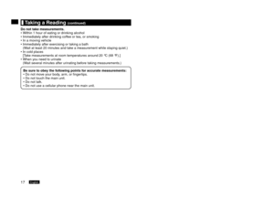 Page 1817English18English
	Taking	a	Reading	(continued)
Do	not	take	measurements. Within 1
  hour of eating or drinking alcohol
Immediately after drinking coffee or tea, or smoking
In a moving vehicle
Immediately after exercising or taking a bath 
(W

ait at least 0 minutes and take a measurement while staying quiet.)
In cold places 
[T

ake measurements at room temperatures around 0 °C (68 °F).]
When you need to urinate 
(Wait several minutes after urinating before taking measurements.)
Be
 	sure	to...