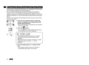 Page 287English8English
	Comparing	AM	and	PM	Average	Systolic	Blood	Pressure
Average AM and PM systolic blood pressure is displayed in order to allow 
you to compare readings from both time periods.
Use of the AM and PM average systolic blood pressure comparison 
function can aid in the detection of a blood pressure pattern known as 
“early morning surge” in which blood pressure rises rapidly in the morning.
AM/PM comparison can only be done when the date and time have been 
set up.
These can be...